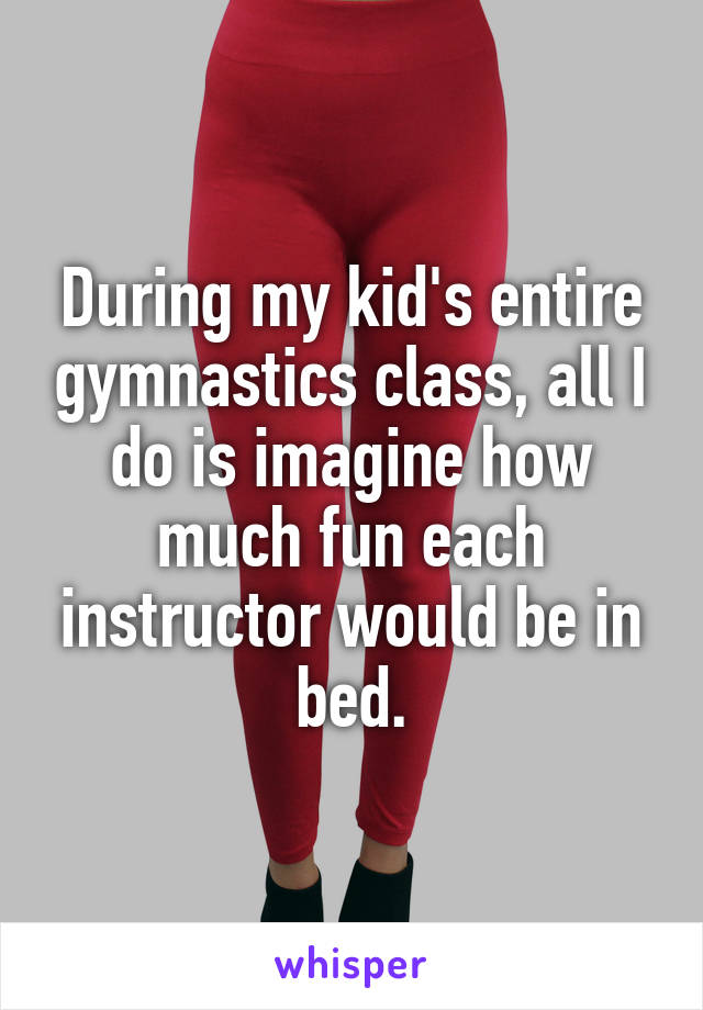 During my kid's entire gymnastics class, all I do is imagine how much fun each instructor would be in bed.