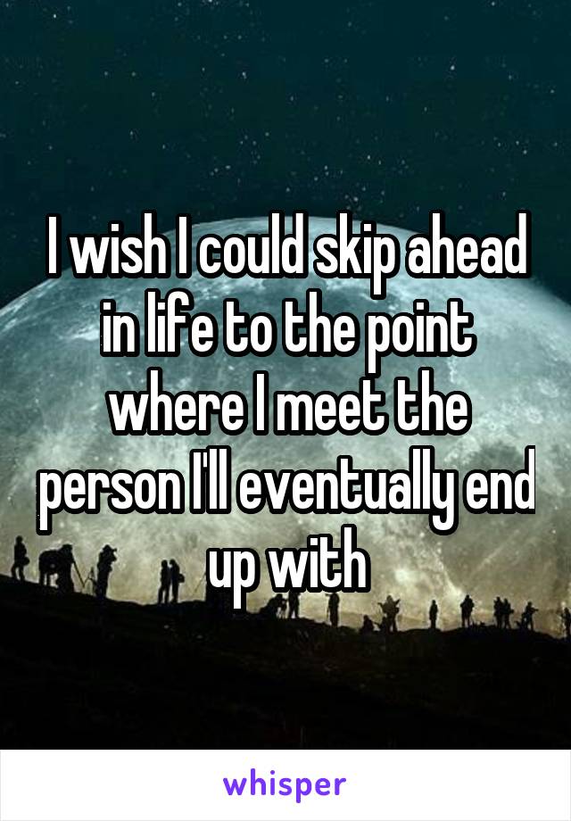 I wish I could skip ahead in life to the point where I meet the person I'll eventually end up with