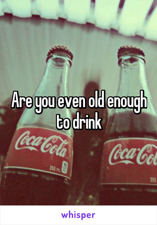 Are you even old enough to drink