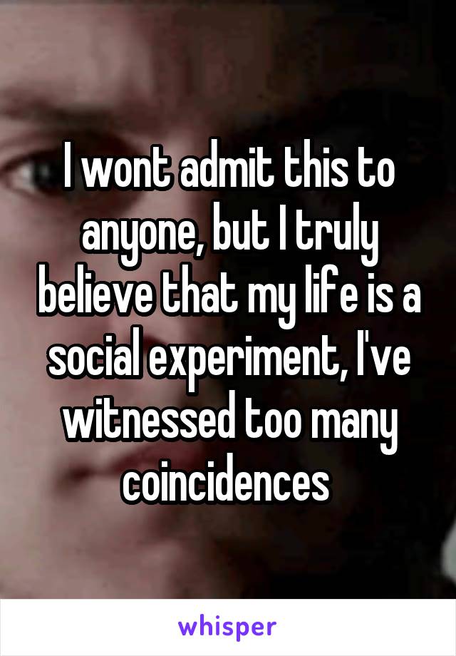 I wont admit this to anyone, but I truly believe that my life is a social experiment, I've witnessed too many coincidences 