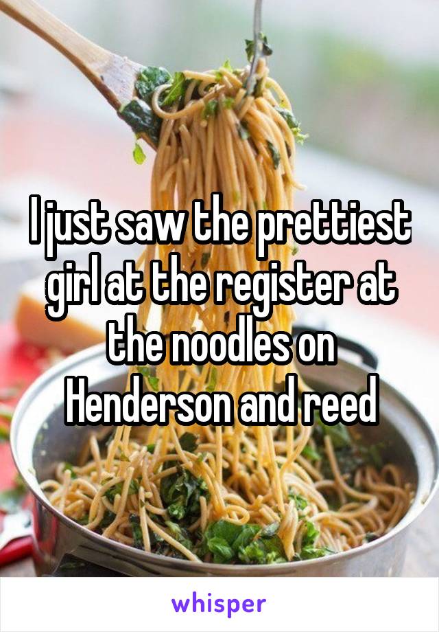 I just saw the prettiest girl at the register at the noodles on Henderson and reed