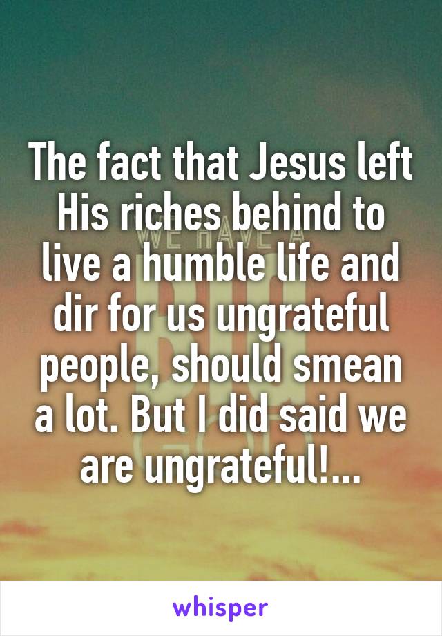 The fact that Jesus left His riches behind to live a humble life and dir for us ungrateful people, should smean a lot. But I did said we are ungrateful!...