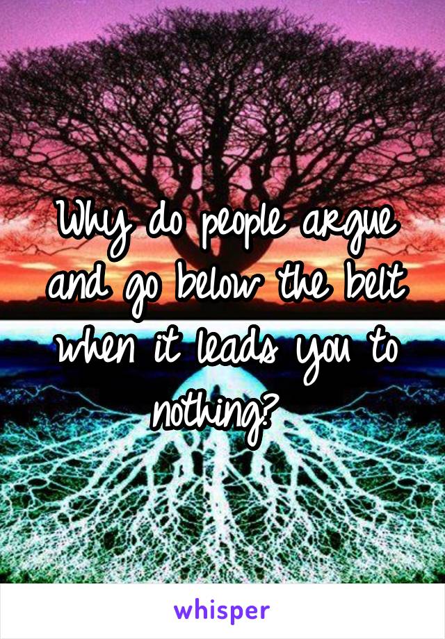 Why do people argue and go below the belt when it leads you to nothing? 