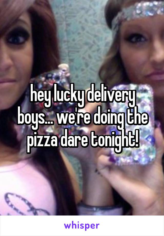 hey lucky delivery boys... we're doing the pizza dare tonight!