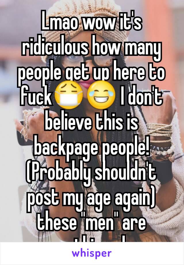 Lmao wow it's ridiculous how many people get up here to fuck😷😂 I don't believe this is backpage people! (Probably shouldn't post my age again) these "men" are something else 