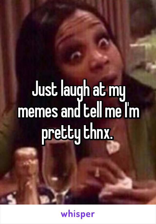 Just laugh at my memes and tell me I'm pretty thnx. 