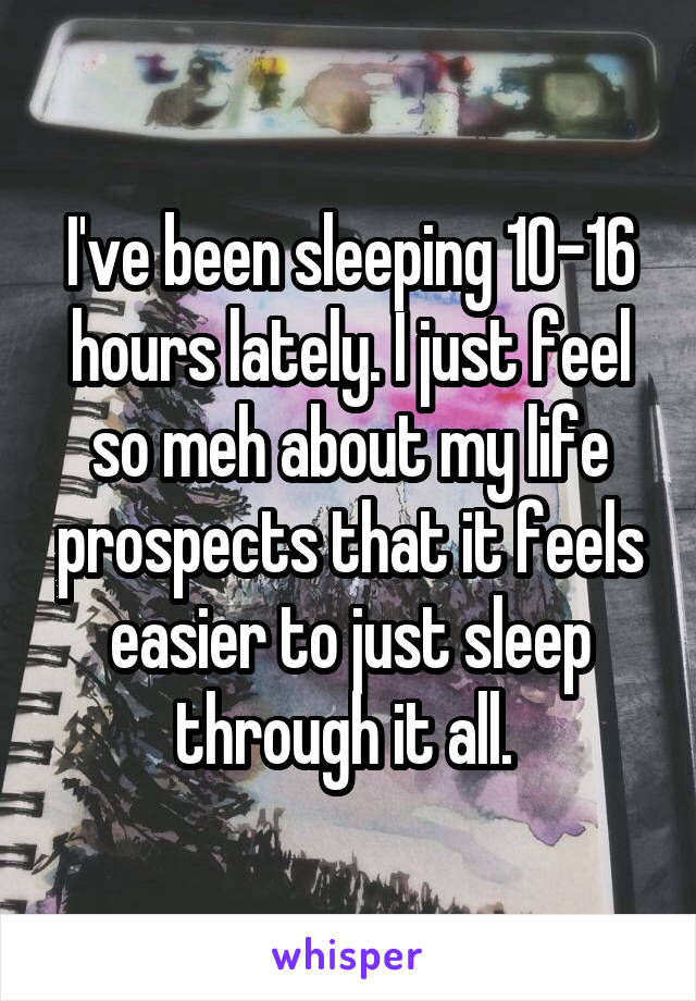 I've been sleeping 10-16 hours lately. I just feel so meh about my life prospects that it feels easier to just sleep through it all. 