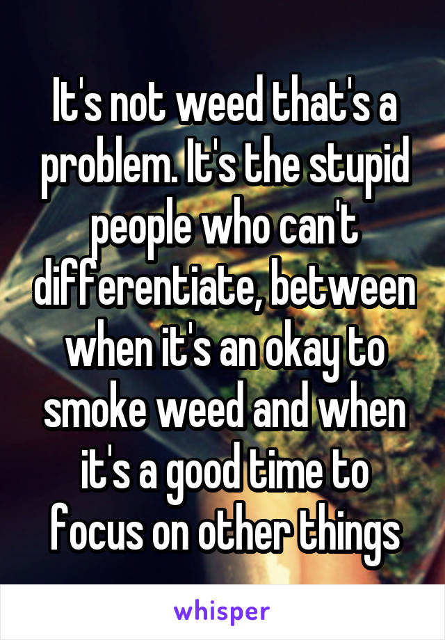 It's not weed that's a problem. It's the stupid people who can't differentiate, between when it's an okay to smoke weed and when it's a good time to focus on other things