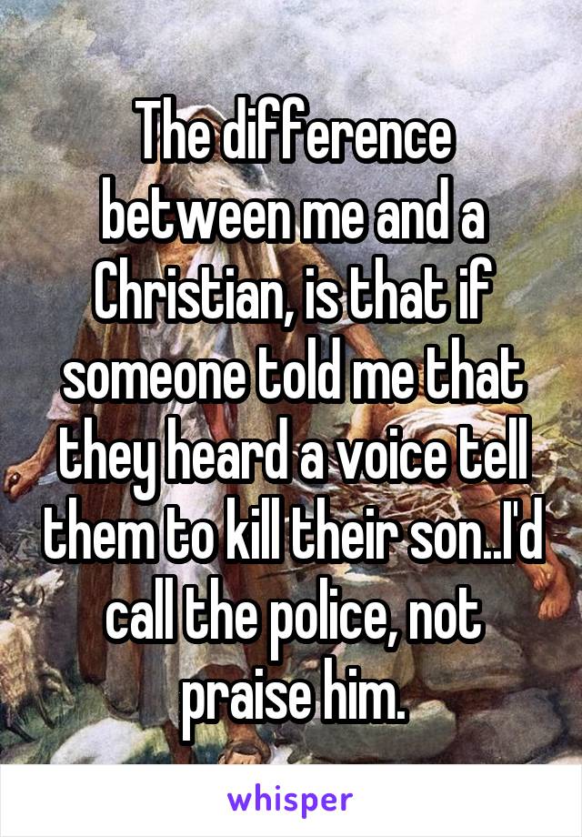 The difference between me and a Christian, is that if someone told me that they heard a voice tell them to kill their son..I'd call the police, not praise him.