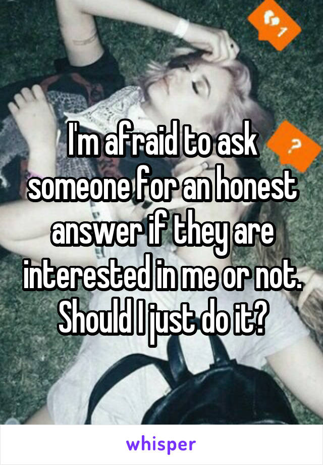 I'm afraid to ask someone for an honest answer if they are interested in me or not. Should I just do it?