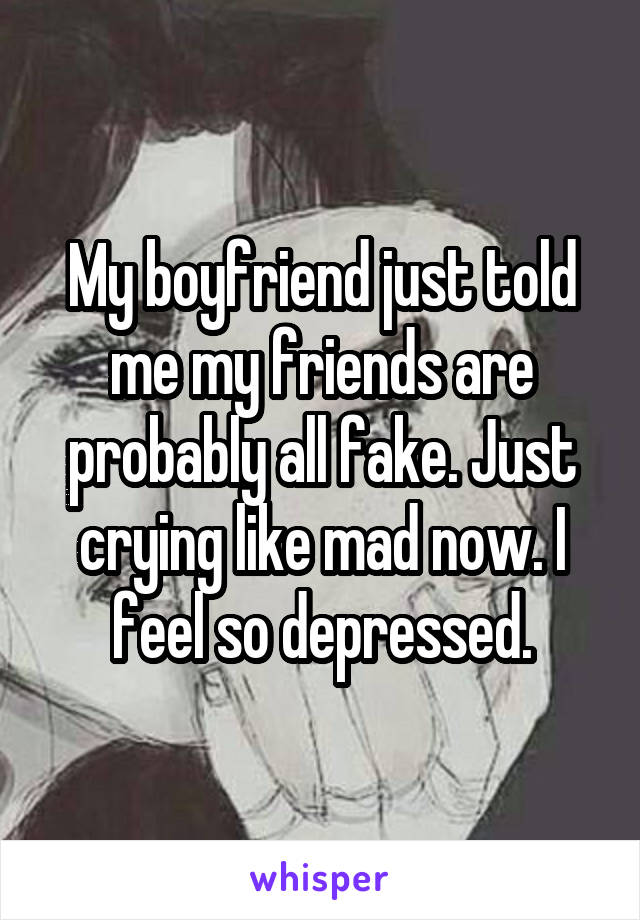 My boyfriend just told me my friends are probably all fake. Just crying like mad now. I feel so depressed.