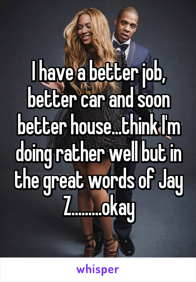 I have a better job, better car and soon better house...think I'm doing rather well but in the great words of Jay Z.........okay