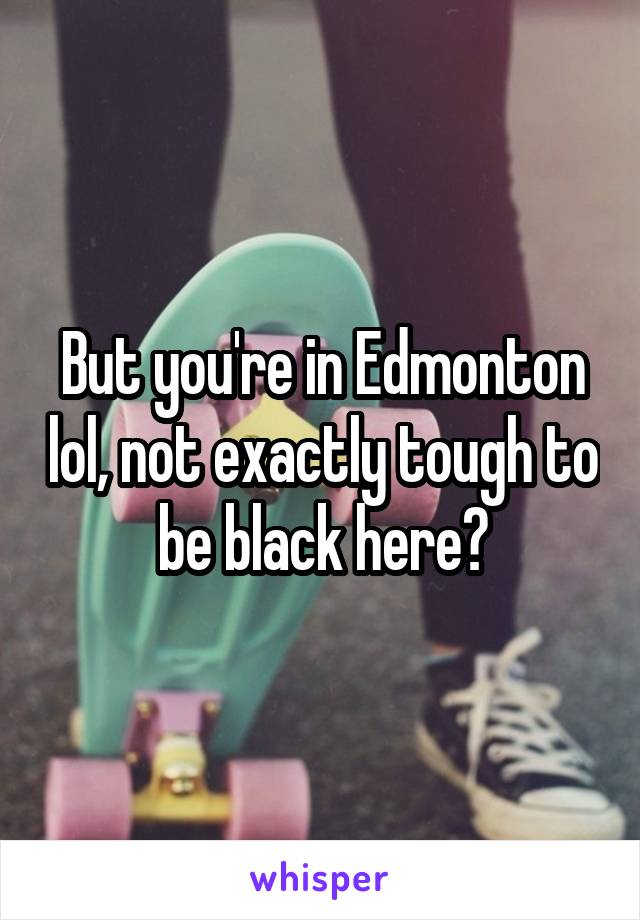 But you're in Edmonton lol, not exactly tough to be black here?