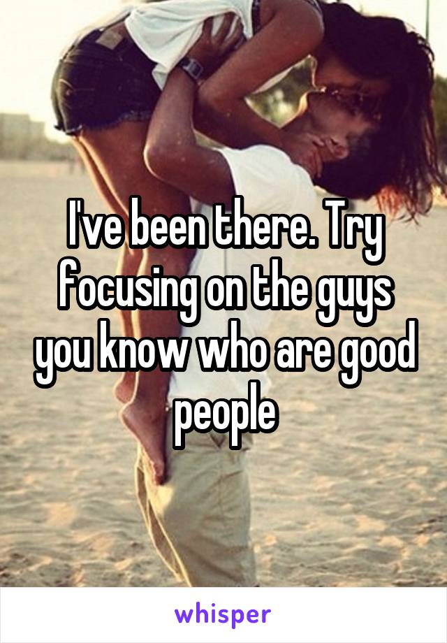 I've been there. Try focusing on the guys you know who are good people