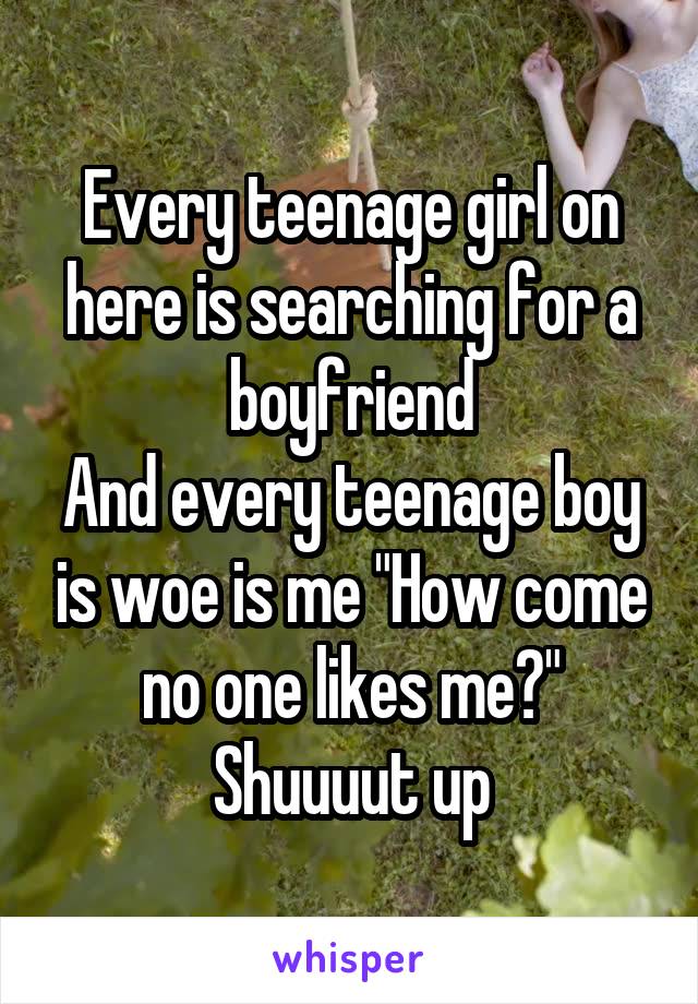 Every teenage girl on here is searching for a boyfriend
And every teenage boy is woe is me "How come no one likes me?"
Shuuuut up