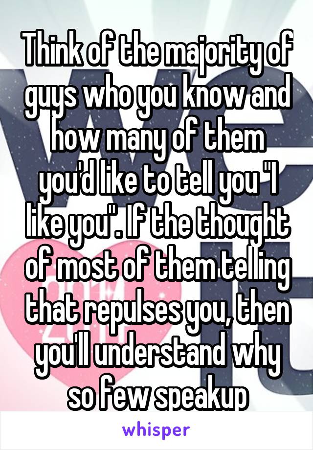 Think of the majority of guys who you know and how many of them you'd like to tell you "I like you". If the thought of most of them telling that repulses you, then you'll understand why so few speakup