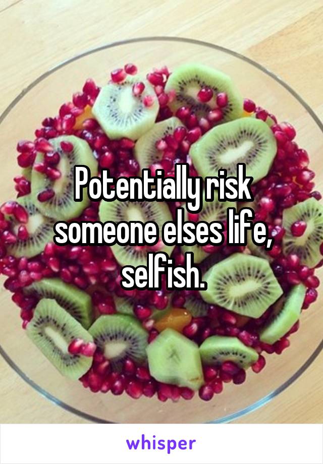 Potentially risk someone elses life, selfish.