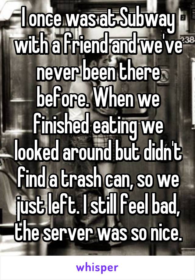 I once was at Subway with a friend and we've never been there before. When we finished eating we looked around but didn't find a trash can, so we just left. I still feel bad, the server was so nice. 