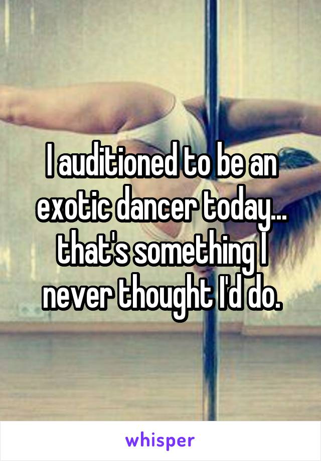 I auditioned to be an exotic dancer today... that's something I never thought I'd do.