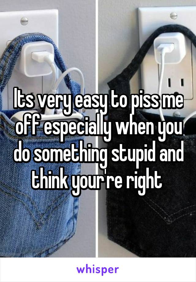 Its very easy to piss me off especially when you do something stupid and think your're right 