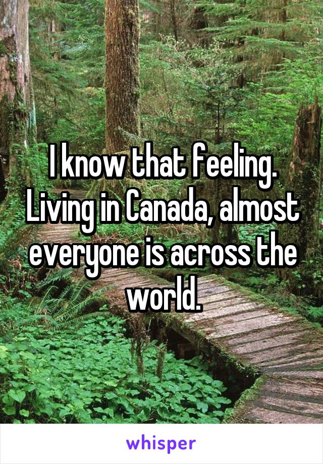 I know that feeling. Living in Canada, almost everyone is across the world.