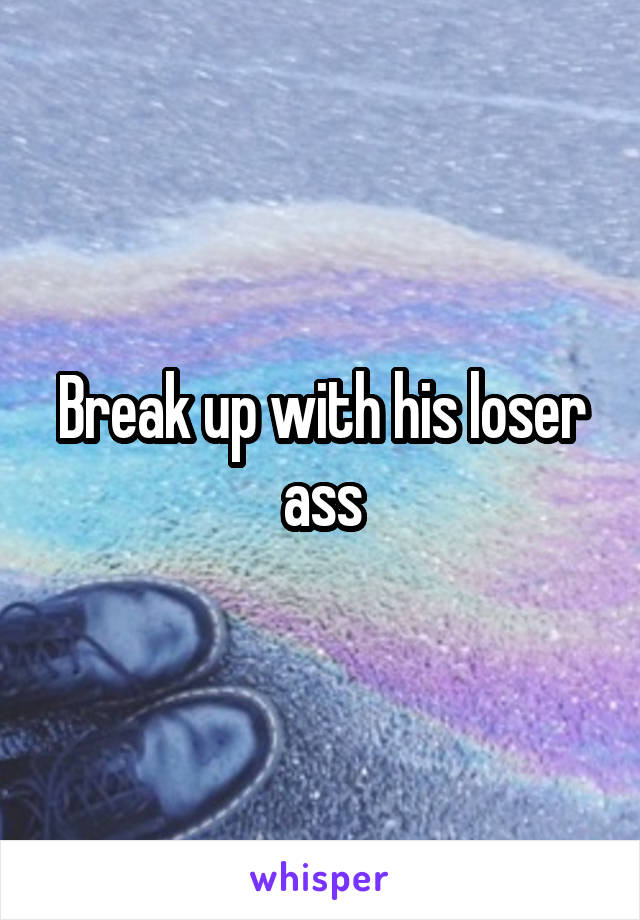 Break up with his loser ass