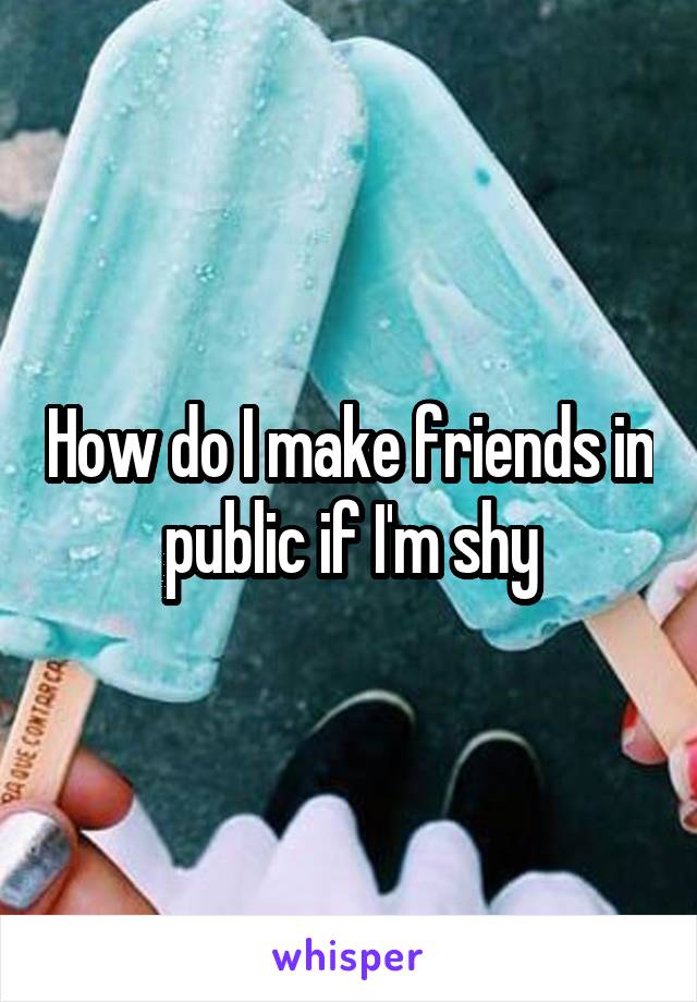 How do I make friends in public if I'm shy