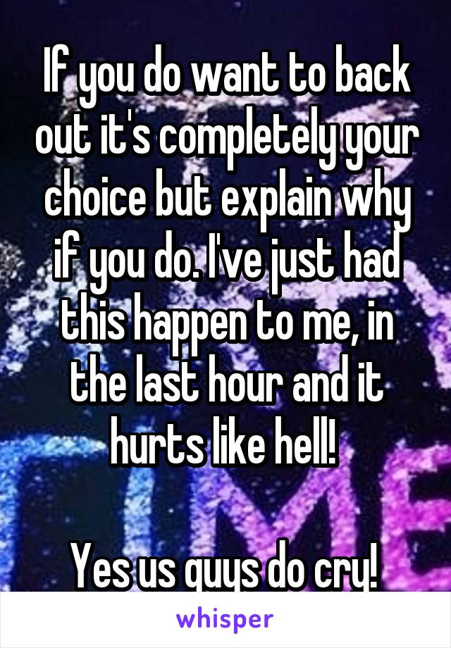 If you do want to back out it's completely your choice but explain why if you do. I've just had this happen to me, in the last hour and it hurts like hell! 

Yes us guys do cry! 