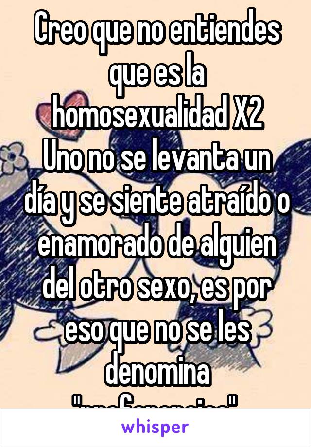 Creo que no entiendes que es la homosexualidad X2
Uno no se levanta un día y se siente atraído o enamorado de alguien del otro sexo, es por eso que no se les denomina "preferencias" 