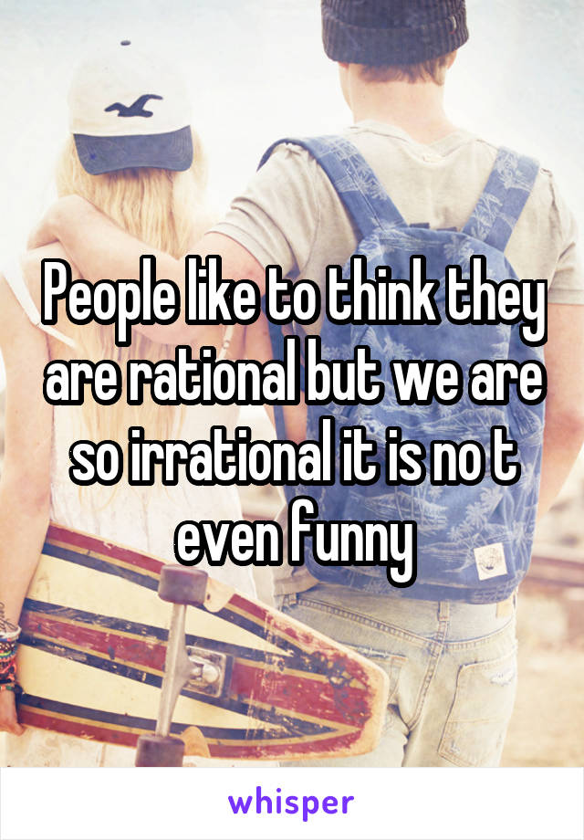 People like to think they are rational but we are so irrational it is no t even funny