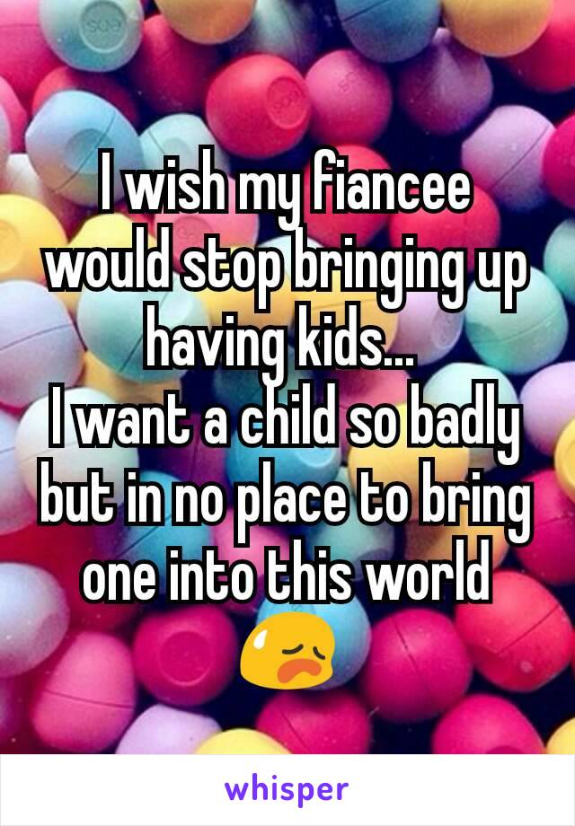 I wish my fiancee would stop bringing up having kids... 
I want a child so badly but in no place to bring one into this world😥