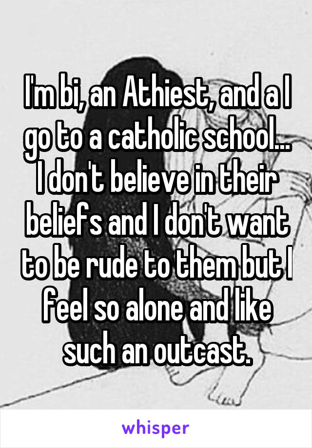 I'm bi, an Athiest, and a I go to a catholic school...
I don't believe in their beliefs and I don't want to be rude to them but I feel so alone and like such an outcast.