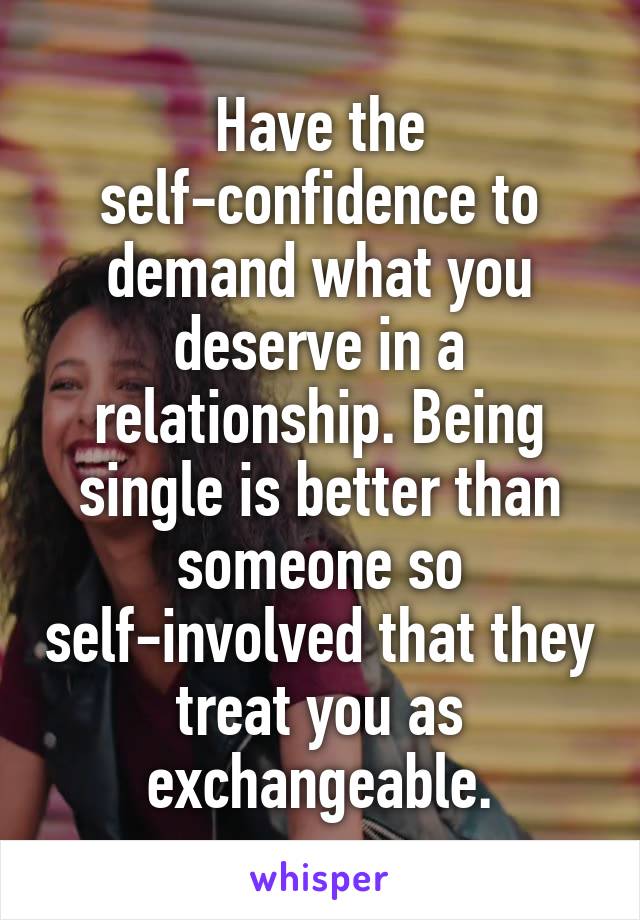 Have the self-confidence to demand what you deserve in a relationship. Being single is better than someone so self-involved that they treat you as exchangeable.