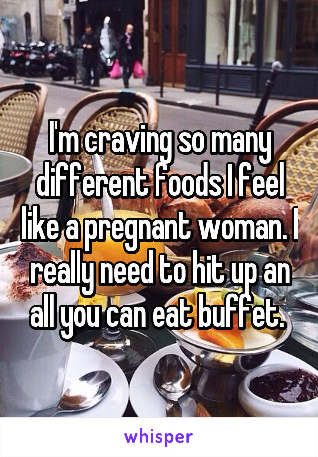 I'm craving so many different foods I feel like a pregnant woman. I really need to hit up an all you can eat buffet. 