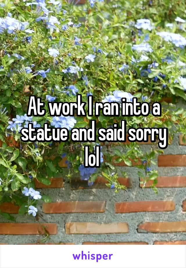 At work I ran into a statue and said sorry lol 