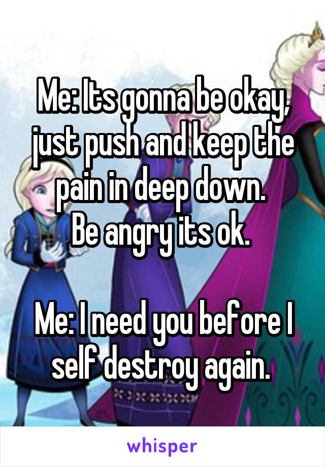 Me: Its gonna be okay, just push and keep the pain in deep down. 
Be angry its ok. 

Me: I need you before I self destroy again. 