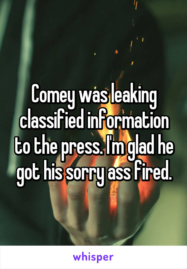 Comey was leaking classified information to the press. I'm glad he got his sorry ass fired.