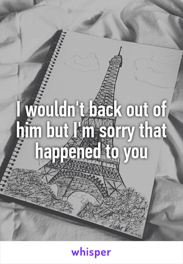 I wouldn't back out of him but I'm sorry that happened to you