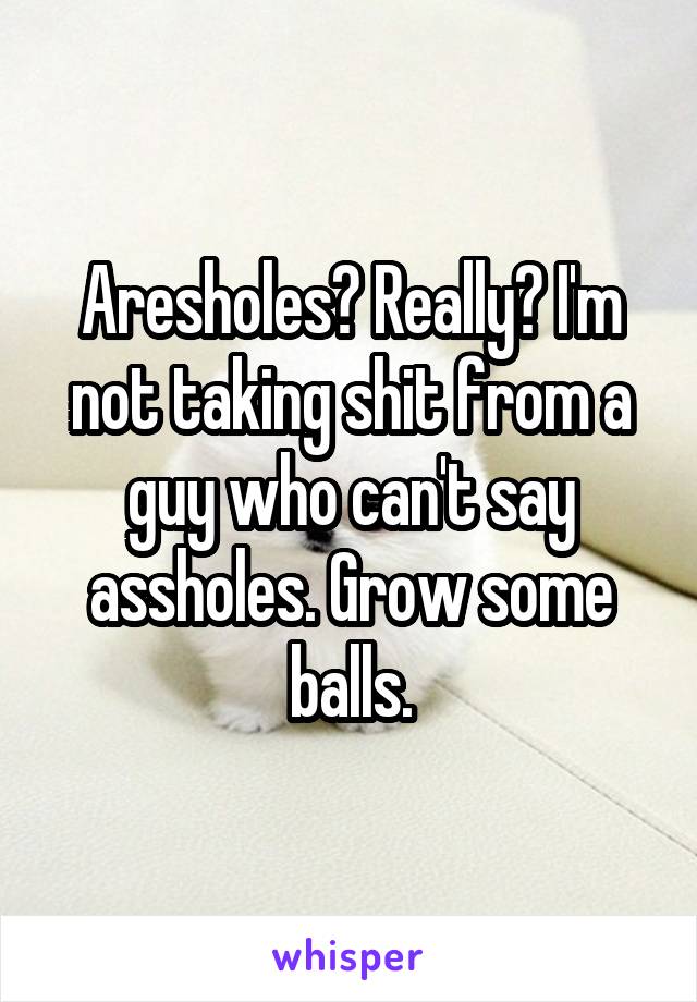 Aresholes? Really? I'm not taking shit from a guy who can't say assholes. Grow some balls.