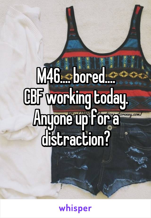 M46.... bored....
CBF working today.
Anyone up for a distraction?