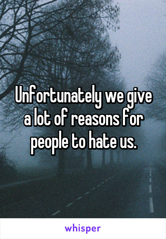 Unfortunately we give a lot of reasons for people to hate us.