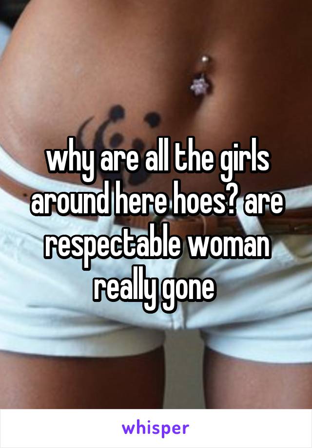 why are all the girls around here hoes? are respectable woman really gone 