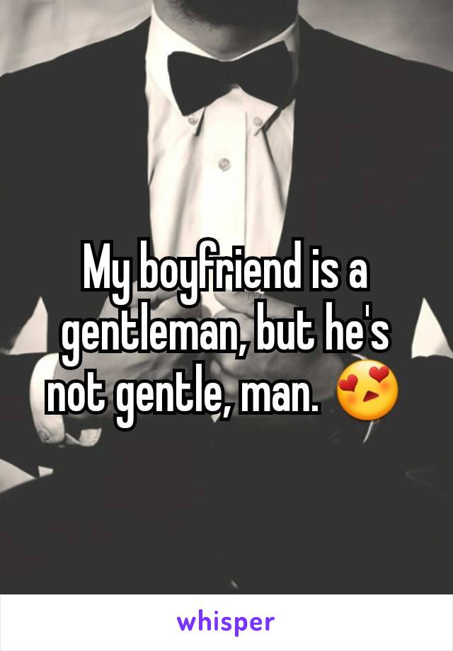 My boyfriend is a gentleman, but he's not gentle, man. 😍