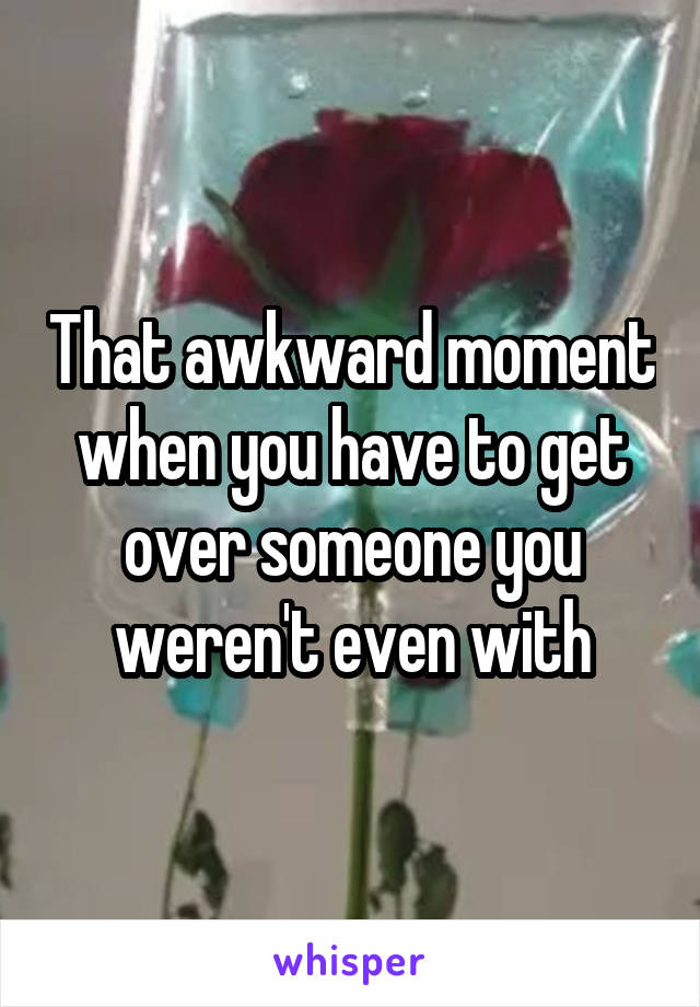 That awkward moment when you have to get over someone you weren't even with