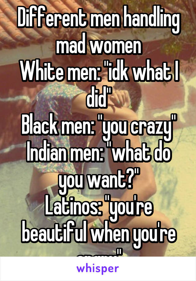 Different men handling mad women
White men: "idk what I did"
Black men: "you crazy"
Indian men: "what do you want?"
Latinos: "you're beautiful when you're angry"