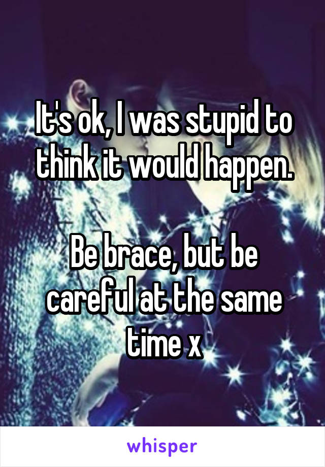 It's ok, I was stupid to think it would happen.

Be brace, but be careful at the same time x