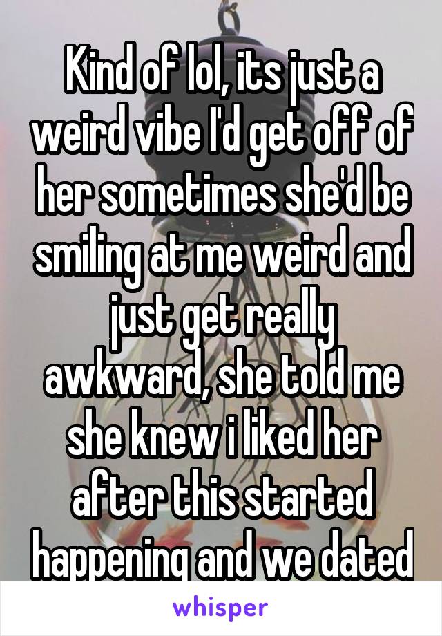 Kind of lol, its just a weird vibe I'd get off of her sometimes she'd be smiling at me weird and just get really awkward, she told me she knew i liked her after this started happening and we dated