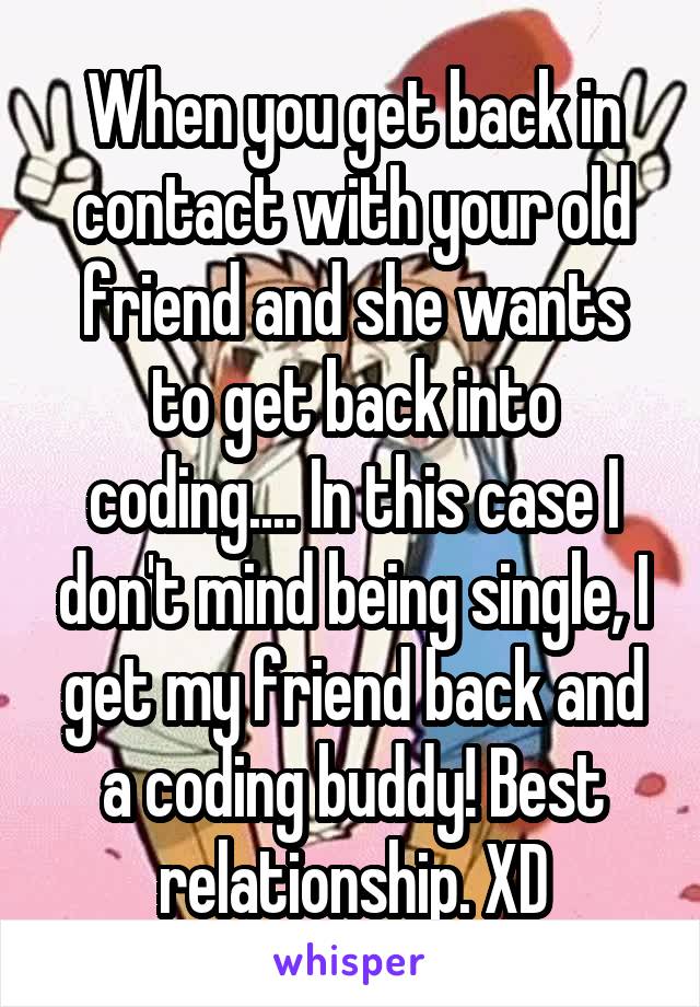 When you get back in contact with your old friend and she wants to get back into coding.... In this case I don't mind being single, I get my friend back and a coding buddy! Best relationship. XD