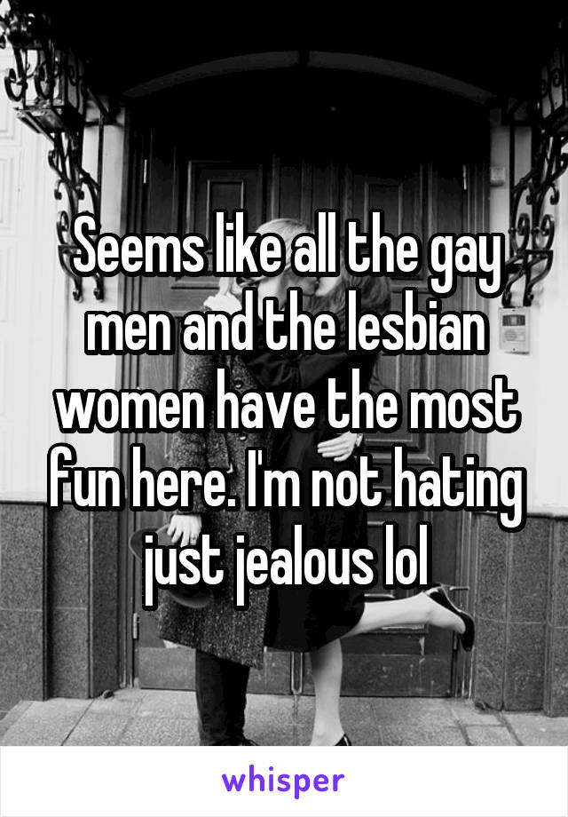 Seems like all the gay men and the lesbian women have the most fun here. I'm not hating just jealous lol