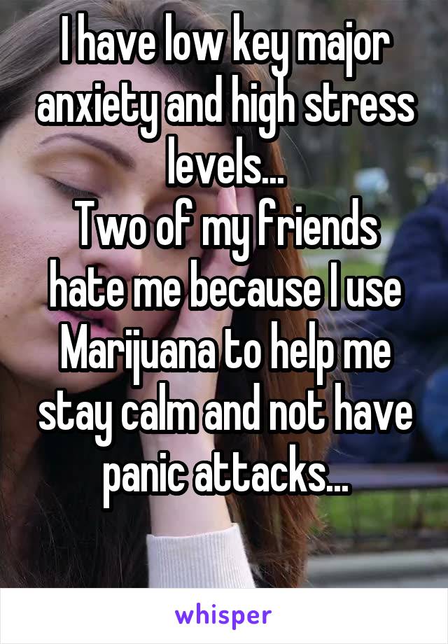 I have low key major anxiety and high stress levels...
Two of my friends hate me because I use Marijuana to help me stay calm and not have panic attacks...

